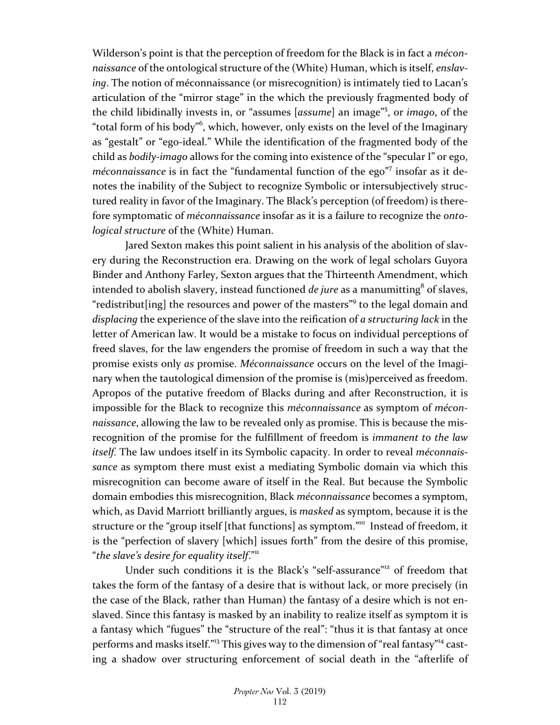 Wilderson’s point is that the perception of freedom for the Black is in fact a mécon-
naissance of the ontological structure of the (White) Human, which is itself, enslav-
ing. The notion of méconnaissance (or misrecognition) is intimately tied to Lacan's
articulation of the “mirror stage” in the which the previously fragmented body of
the child libidinally invests in, or “assumes [assume] an image”, or imago, of the
“total form of his body”’, which, however, only exists on the level of the Imaginary
as “gestalt” or “ego-ideal.” While the identification of the fragmented body of the
child as bodily-imago allows for the coming into existence of the “specular I” or ego,
‘méconnaissance is in fact the “fundamental function of the ego” insofar as it de-
notes the inability of the Subject to recognize Symbolic or intersubjectively struc-
tured reality in favor of the Imaginary. The Black's perception (of freedom) is there-
fore symptomatic of méconnaissance insofar as it is a failure to recognize the onto-
logical structure of the (White) Human.

Jared Sexton makes this point salient in his analysis of the abolition of slav-
ery during the Reconstruction era. Drawing on the work of legal scholars Guyora
Binder and Anthony Farley, Sexton argues that the Thirteenth Amendment, which
intended to abolish slavery, instead functioned de jure as a manumitting’ of slaves,
“redistribut[ing] the resources and power of the masters” to the legal domain and
displacing the experience of the slave into the reification of a structuring lack in the
letter of American law. It would be a mistake to focus on individual perceptions of
freed slaves, for the law engenders the promise of freedom in such a way that the
promise exists only as promise. Méconnaissance occurs on the level of the Imagi-
nary when the tautological dimension of the promise is (mis)perceived as freedom.
Apropos of the putative freedom of Blacks during and after Reconstruction, it is
impossible for the Black to recognize this méconnaissance as symptom of mécon-
naissance, allowing the law to be revealed only as promise. This is because the mis-
recognition of the promise for the fulfillment of freedom is immanent to the law
itself. The law undoes itself in its Symbolic capacity. In order to reveal méconnais-
sance as symptom there must exist a mediating Symbolic domain via which this
misrecognition can become aware of itself in the Real. But because the Symbolic
domain embodies this misrecognition, Black méconnaissance becomes a symptom,
which, as David Marriott brilliantly argues, is masked as symptom, because it is the
structure or the “group itself [that functions] as symptom.” Instead of freedom, it
is the “perfection of slavery [which] issues forth” from the desire of this promise,
“the slave's desire for equality itself."

Under such conditions it is the Black's “self-assurance” of freedom that
takes the form of the fantasy of a desire that is without lack, or more precisely (in
the case of the Black, rather than Human) the fantasy of a desire which is not en-
slaved. Since this fantasy is masked by an inability to realize itself as symptom it is
a fantasy which “fugues” the “structure of the real”: “thus it is that fantasy at once
performs and masks itself.” This gives way to the dimension of “real fantasy” cast-
ing a shadow over structuring enforcement of social death in the “afterlife of

 

Propter Nas Vol. 3 (2019)
2
